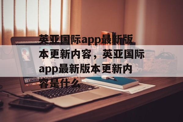 英亚国际app最新版本更新内容，英亚国际app最新版本更新内容是什么